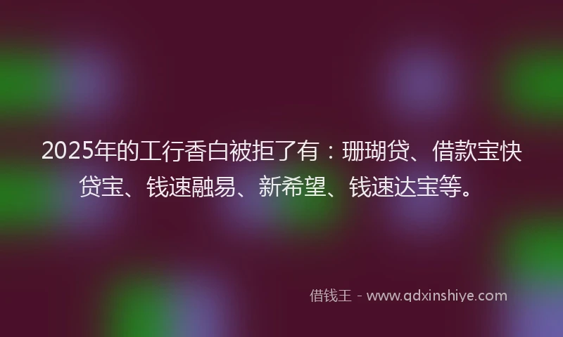 2025年的工行香白被拒了有：珊瑚贷、借款宝快贷宝、钱速融易、新希望、钱速达宝等。