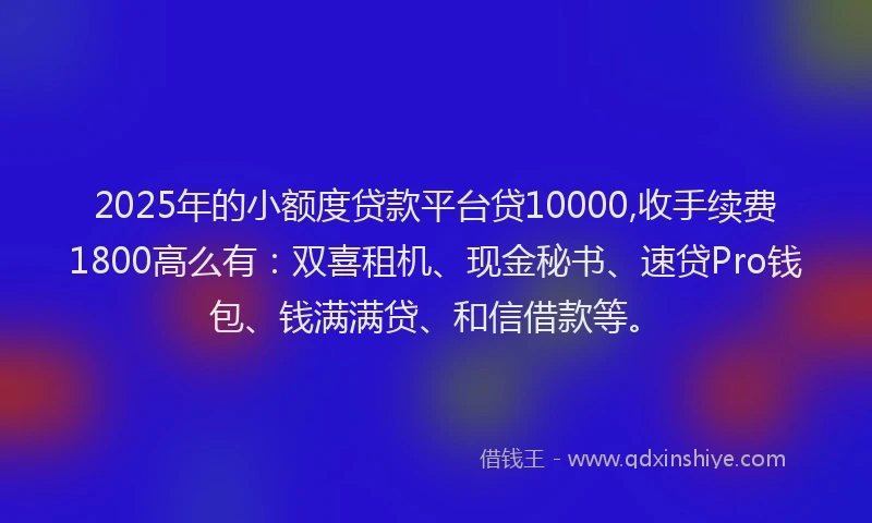 2025年的小额度贷款平台贷10000,收手续费1800高么有：双喜租机、现金秘书、速贷Pro钱包、钱满满贷、和信借款等。