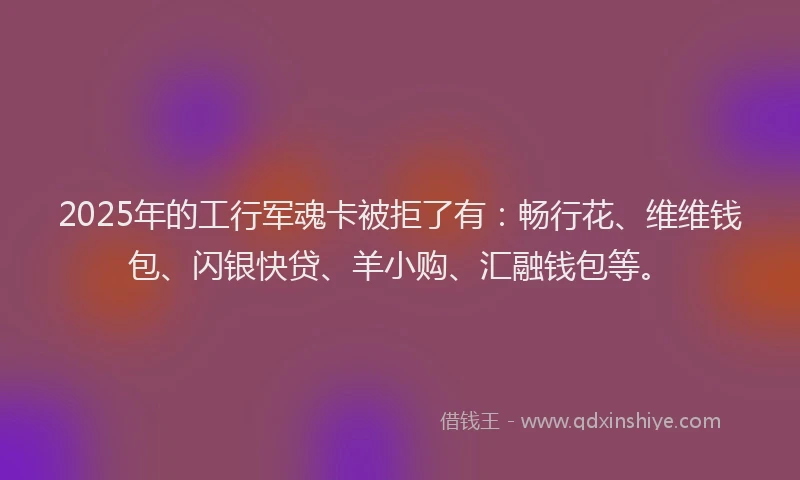 2025年的工行军魂卡被拒了有：畅行花、维维钱包、闪银快贷、羊小购、汇融钱包等。