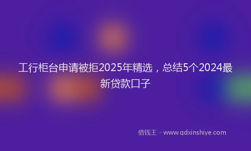 工行柜台申请被拒2025年精选，总结5个2024最新贷款口子