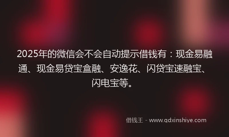 2025年的微信会不会自动提示借钱有：现金易融通、现金易贷宝盒融、安逸花、闪贷宝速融宝、闪电宝等。