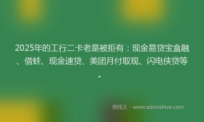 2025年的工行二卡老是被拒有：现金易贷宝盒融、借蛙、现金速贷、美团月付取现、闪电侠贷等。