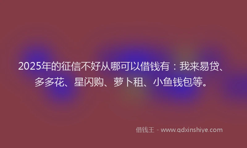 2025年的征信不好从哪可以借钱有：我来易贷、多多花、星闪购、萝卜租、小鱼钱包等。