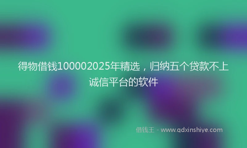 得物借钱100002025年精选，归纳五个贷款不上诚信平台的软件