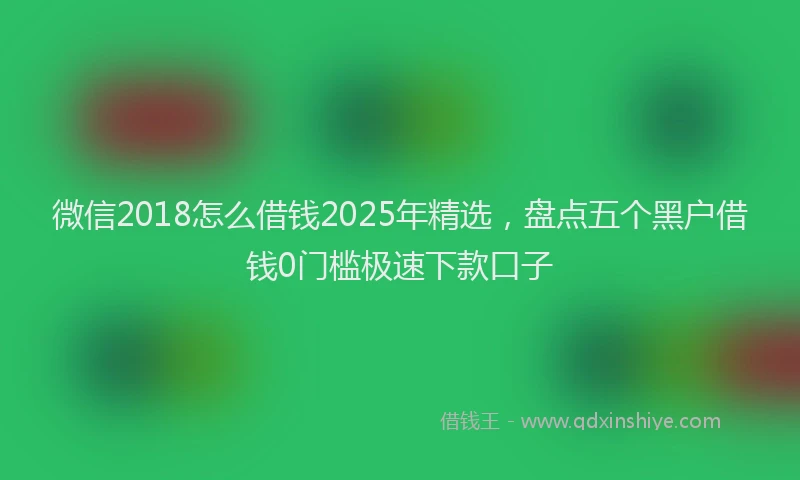 微信2018怎么借钱2025年精选，盘点五个黑户借钱0门槛极速下款口子