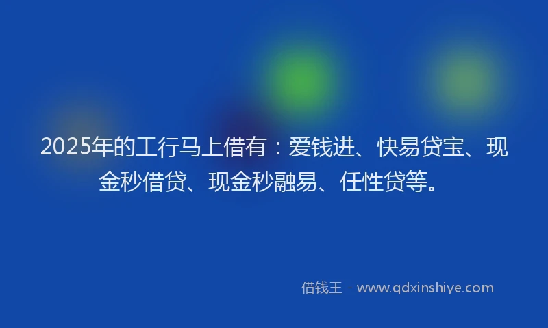 2025年的工行马上借有：爱钱进、快易贷宝、现金秒借贷、现金秒融易、任性贷等。