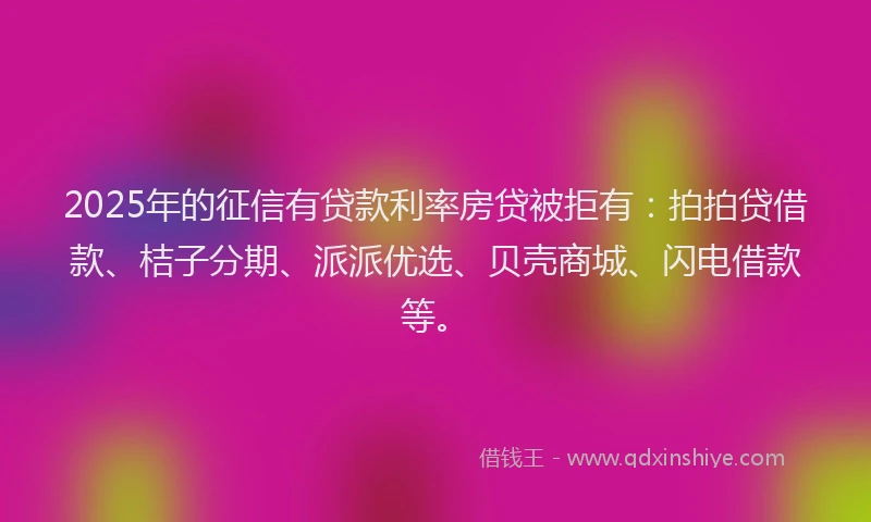 2025年的征信有贷款利率房贷被拒有：拍拍贷借款、桔子分期、派派优选、贝壳商城、闪电借款等。