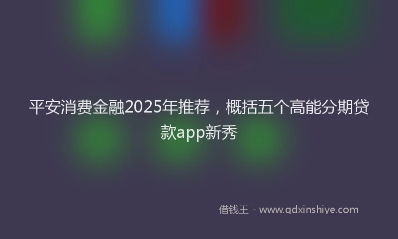 平安消费金融2025年推荐，概括五个高能分期贷款app新秀