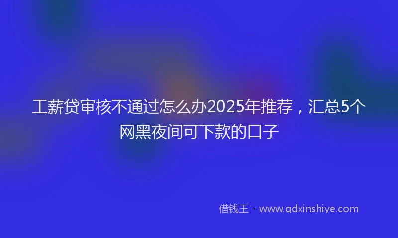 工薪贷审核不通过怎么办2025年推荐，汇总5个网黑夜间可下款的口子