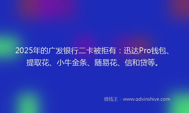 2025年的广发银行二卡被拒有：迅达Pro钱包、提取花、小牛金条、随易花、信和贷等。