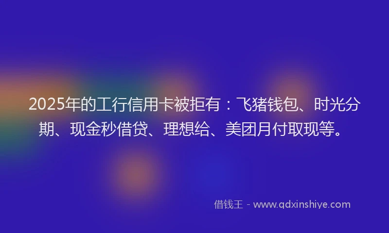 2025年的工行信用卡被拒有：飞猪钱包、时光分期、现金秒借贷、理想给、美团月付取现等。