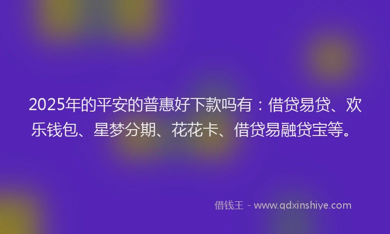 2025年的平安的普惠好下款吗有：借贷易贷、欢乐钱包、星梦分期、花花卡、借贷易融贷宝等。