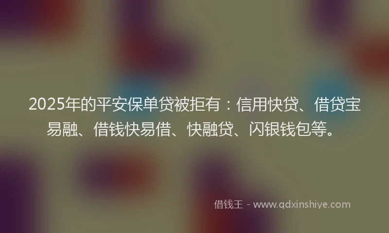 2025年的平安保单贷被拒有：信用快贷、借贷宝易融、借钱快易借、快融贷、闪银钱包等。