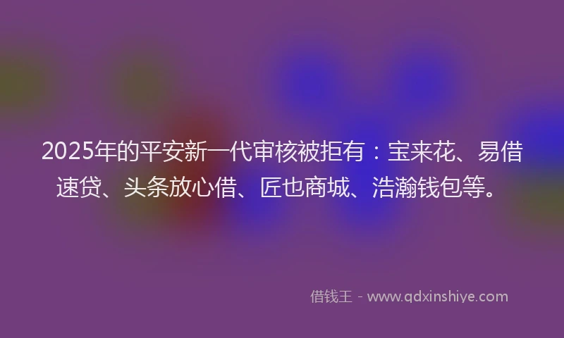2025年的平安新一代审核被拒有：宝来花、易借速贷、头条放心借、匠也商城、浩瀚钱包等。