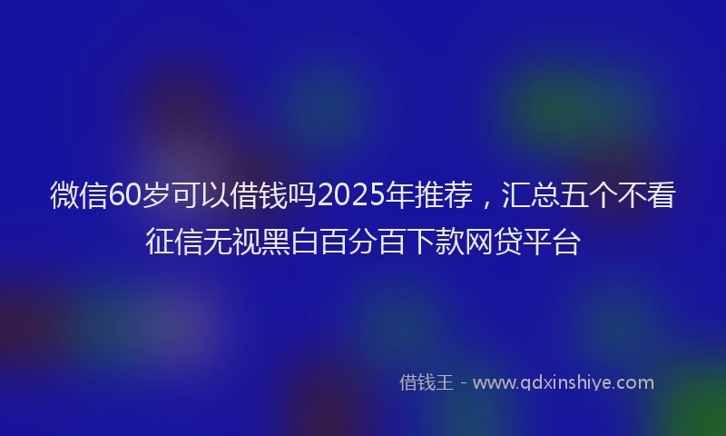 微信60岁可以借钱吗2025年推荐，汇总五个不看征信无视黑白百分百下款网贷平台