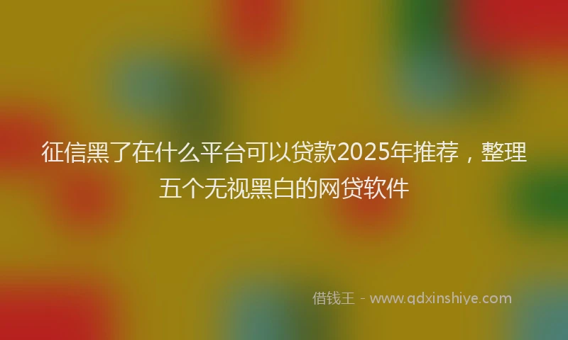 征信黑了在什么平台可以贷款2025年推荐，整理五个无视黑白的网贷软件