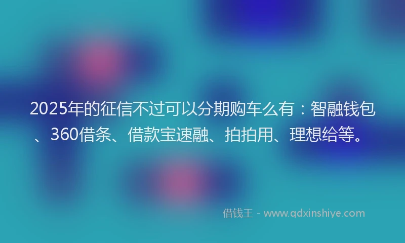 2025年的征信不过可以分期购车么有：智融钱包、360借条、借款宝速融、拍拍用、理想给等。