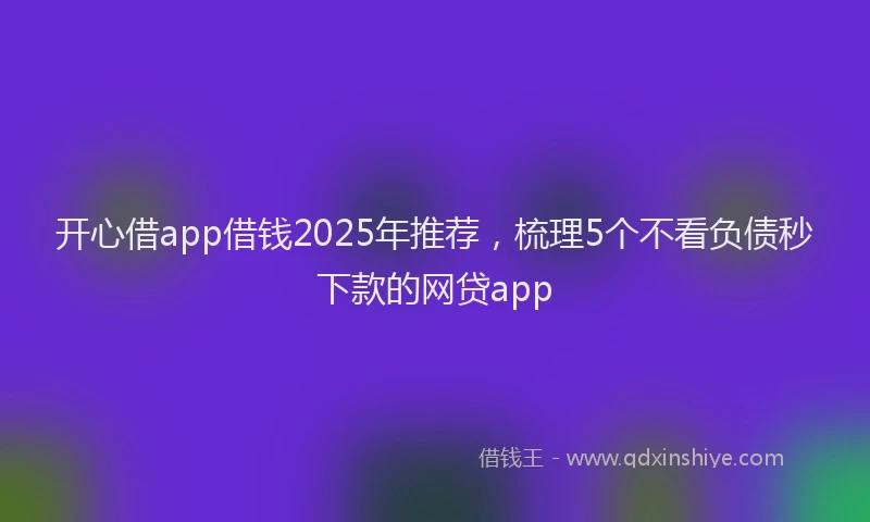 开心借app借钱2025年推荐，梳理5个不看负债秒下款的网贷app