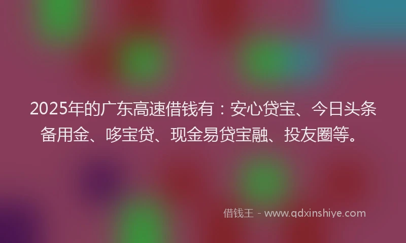 2025年的广东高速借钱有：安心贷宝、今日头条备用金、哆宝贷、现金易贷宝融、投友圈等。