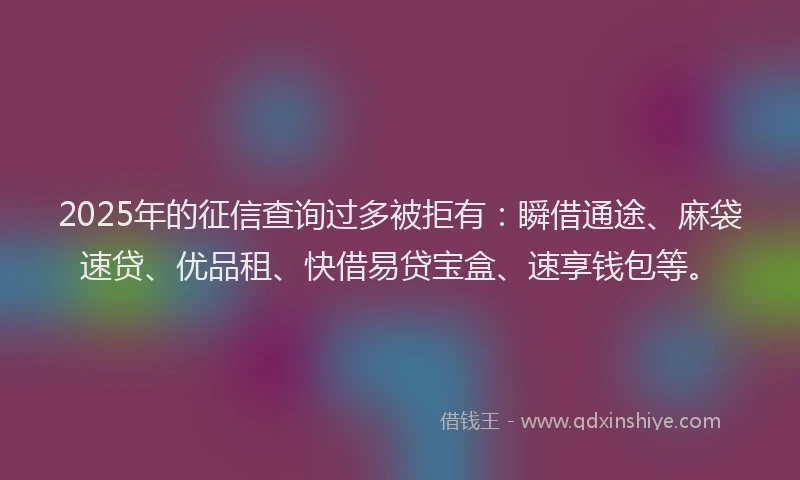 2025年的征信查询过多被拒有：瞬借通途、麻袋速贷、优品租、快借易贷宝盒、速享钱包等。