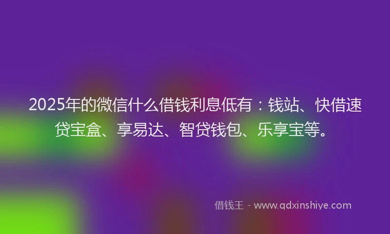 2025年的微信什么借钱利息低有：钱站、快借速贷宝盒、享易达、智贷钱包、乐享宝等。