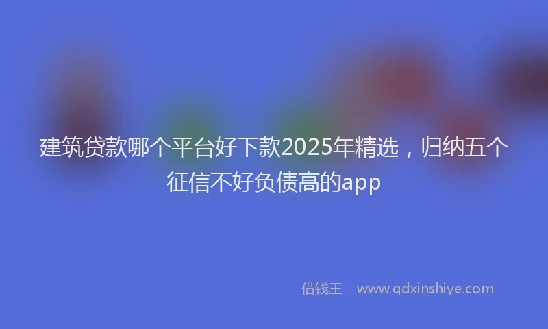 建筑贷款哪个平台好下款2025年精选，归纳五个征信不好负债高的app