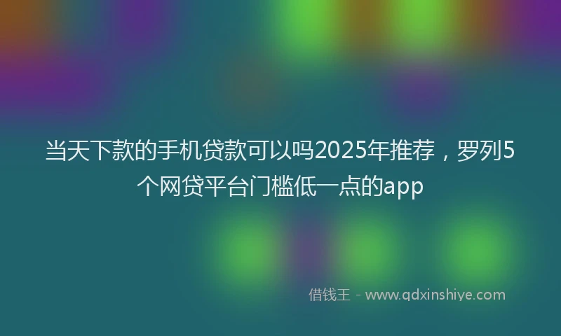 当天下款的手机贷款可以吗2025年推荐，罗列5个网贷平台门槛低一点的app