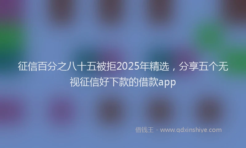 征信百分之八十五被拒2025年精选，分享五个无视征信好下款的借款app