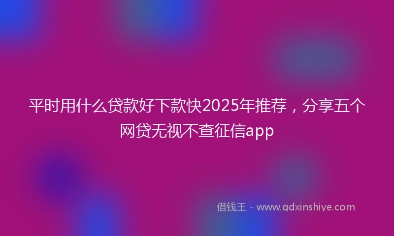平时用什么贷款好下款快2025年推荐，分享五个网贷无视不查征信app