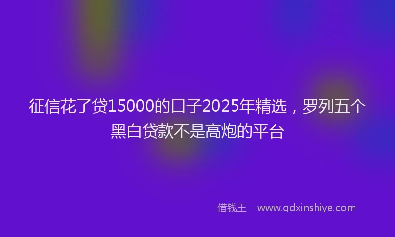 征信花了贷15000的口子2025年精选，罗列五个黑白贷款不是高炮的平台