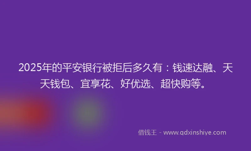2025年的平安银行被拒后多久有：钱速达融、天天钱包、宜享花、好优选、超快购等。