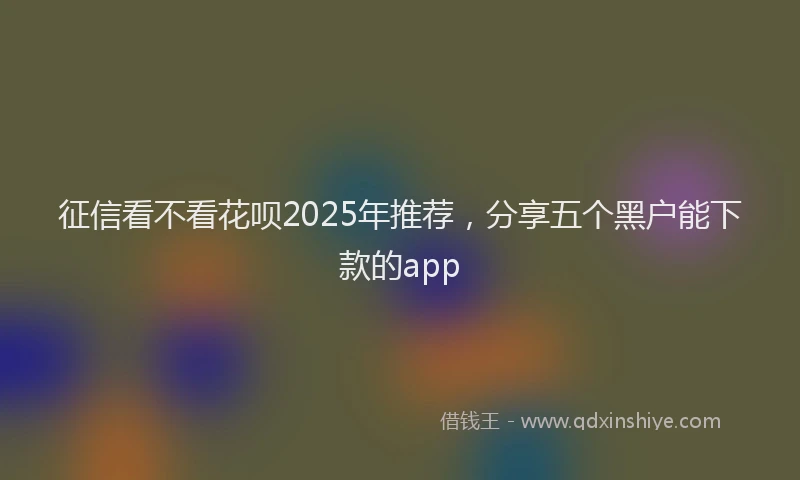 征信看不看花呗2025年推荐，分享五个黑户能下款的app
