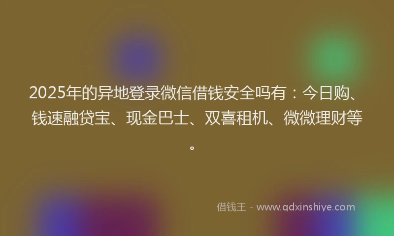 2025年的异地登录微信借钱安全吗有：今日购、钱速融贷宝、现金巴士、双喜租机、微微理财等。