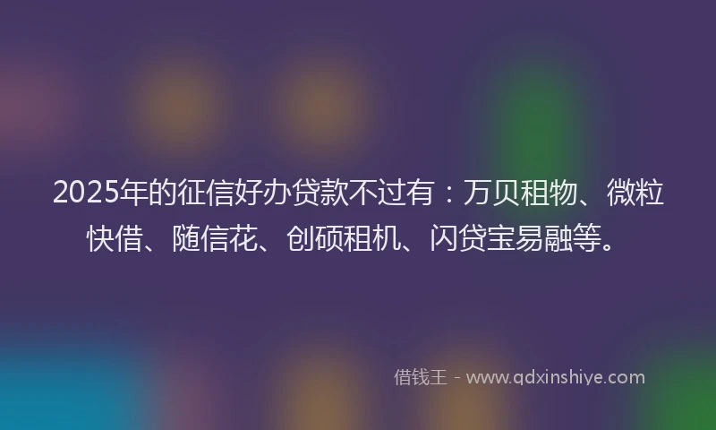 2025年的征信好办贷款不过有：万贝租物、微粒快借、随信花、创硕租机、闪贷宝易融等。