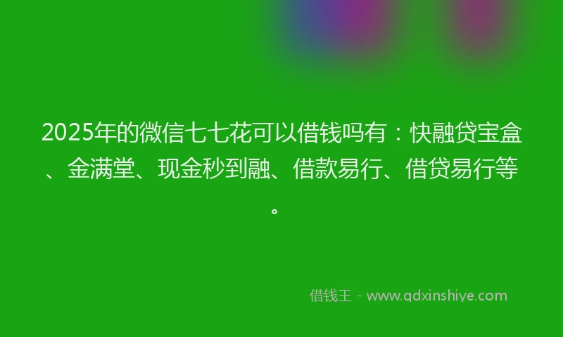 2025年的微信七七花可以借钱吗有：快融贷宝盒、金满堂、现金秒到融、借款易行、借贷易行等。