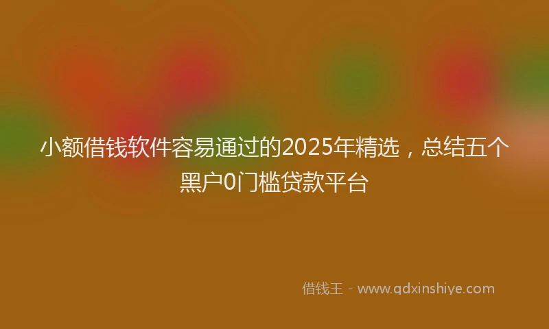 小额借钱软件容易通过的2025年精选，总结五个黑户0门槛贷款平台