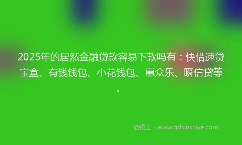2025年的居然金融贷款容易下款吗有：快借速贷宝盒、有钱钱包、小花钱包、惠众乐、瞬信贷等。