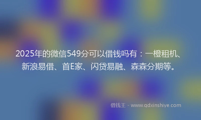 2025年的微信549分可以借钱吗有：一橙租机、新浪易借、首E家、闪贷易融、森森分期等。