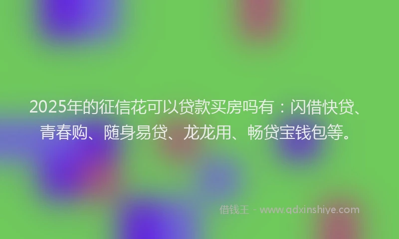2025年的征信花可以贷款买房吗有：闪借快贷、青春购、随身易贷、龙龙用、畅贷宝钱包等。