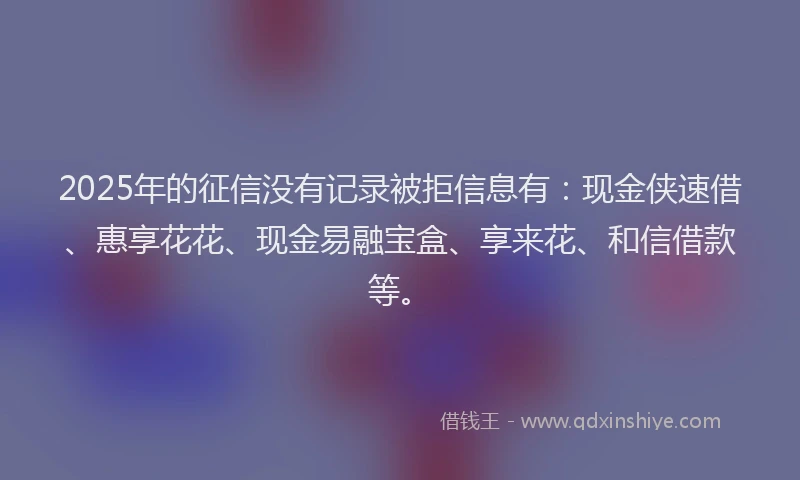 2025年的征信没有记录被拒信息有：现金侠速借、惠享花花、现金易融宝盒、享来花、和信借款等。