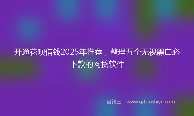 开通花呗借钱2025年推荐，整理五个无视黑白必下款的网贷软件