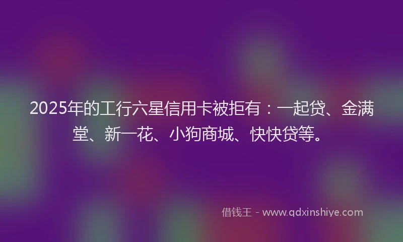 2025年的工行六星信用卡被拒有：一起贷、金满堂、新一花、小狗商城、快快贷等。
