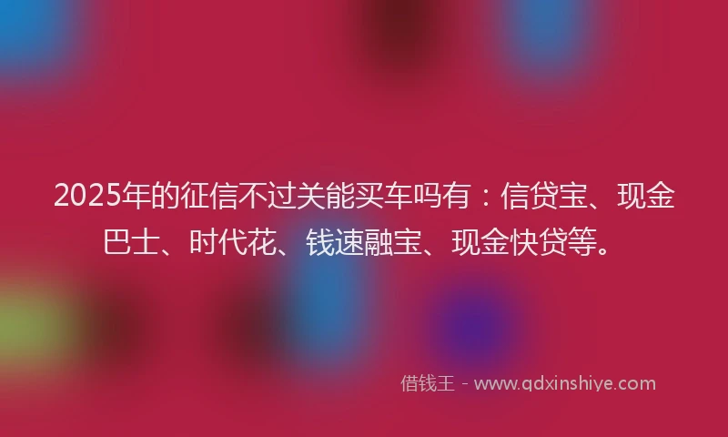 2025年的征信不过关能买车吗有：信贷宝、现金巴士、时代花、钱速融宝、现金快贷等。