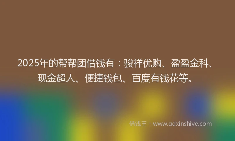 2025年的帮帮团借钱有：骏祥优购、盈盈金科、现金超人、便捷钱包、百度有钱花等。