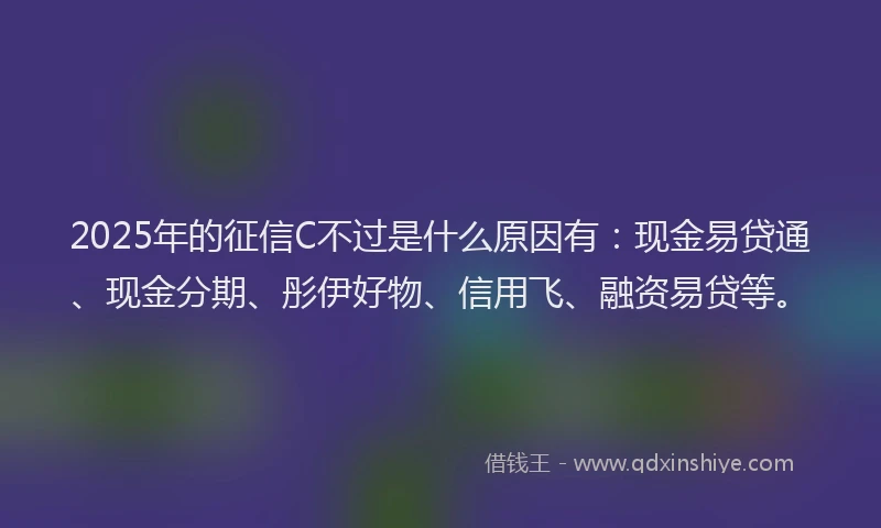 2025年的征信C不过是什么原因有：现金易贷通、现金分期、彤伊好物、信用飞、融资易贷等。