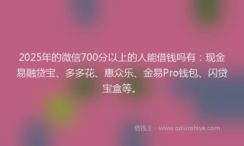 2025年的微信700分以上的人能借钱吗有：现金易融贷宝、多多花、惠众乐、金易Pro钱包、闪贷宝盒等。