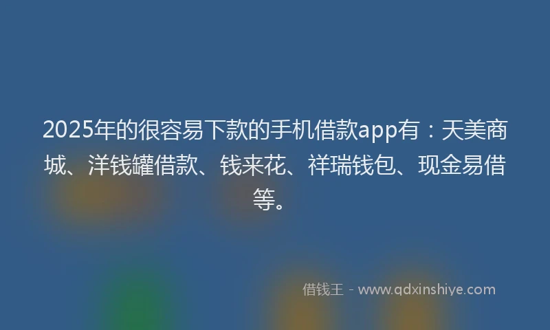 2025年的很容易下款的手机借款app有：天美商城、洋钱罐借款、钱来花、祥瑞钱包、现金易借等。