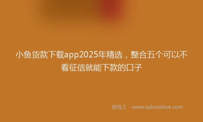 小鱼货款下载app2025年精选，整合五个可以不看征信就能下款的口子
