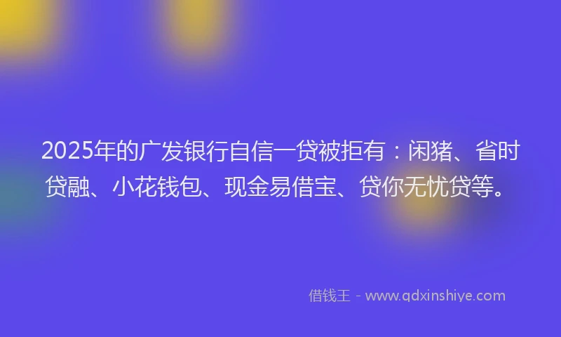 2025年的广发银行自信一贷被拒有：闲猪、省时贷融、小花钱包、现金易借宝、贷你无忧贷等。