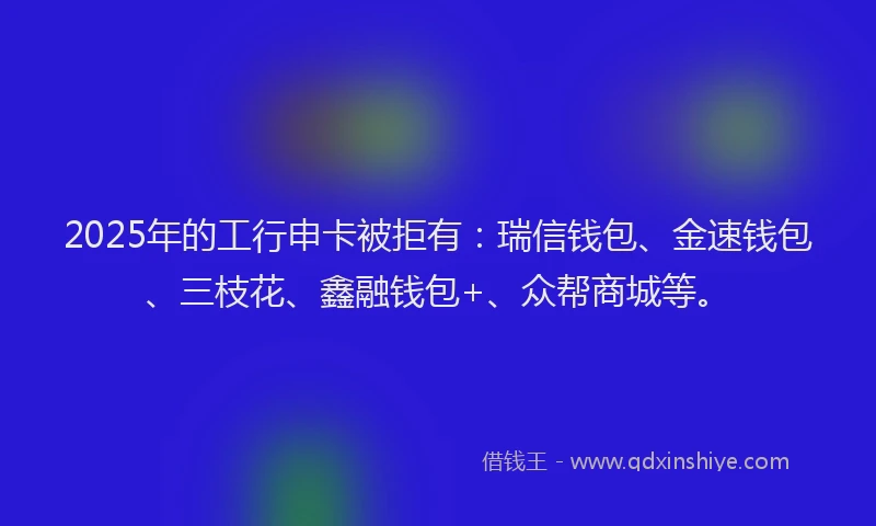 2025年的工行申卡被拒有：瑞信钱包、金速钱包、三枝花、鑫融钱包+、众帮商城等。
